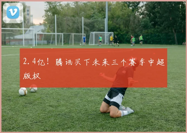 2.4亿！腾讯买下未来三个赛季中超版权