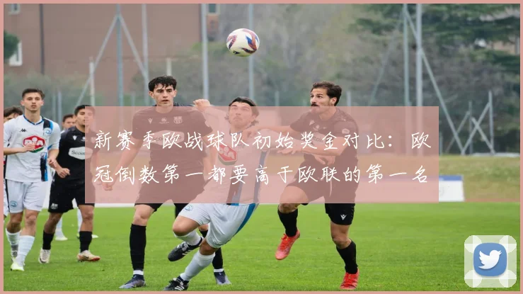 新赛季欧战球队初始奖金对比：欧冠倒数第一都要高于欧联的第一名