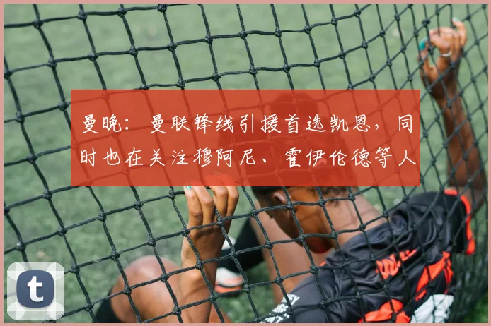 曼晚：曼联锋线引援首选凯恩，同时也在关注穆阿尼、霍伊伦德等人