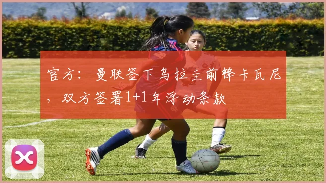 官方：曼联签下乌拉圭前锋卡瓦尼，双方签署1+1年浮动条款