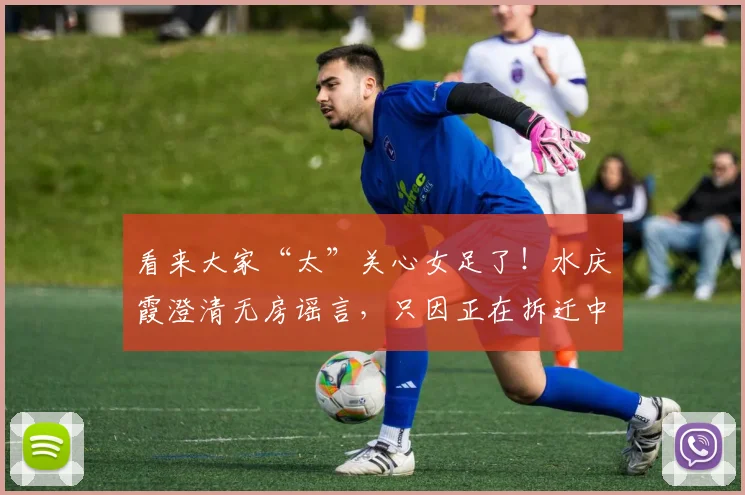 看来大家“太”关心女足了！水庆霞澄清无房谣言，只因正在拆迁中