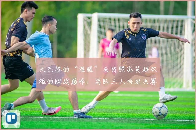 大巴黎的“温暖”或将照亮英超双雄的欧战巅峰，离队三人均进决赛