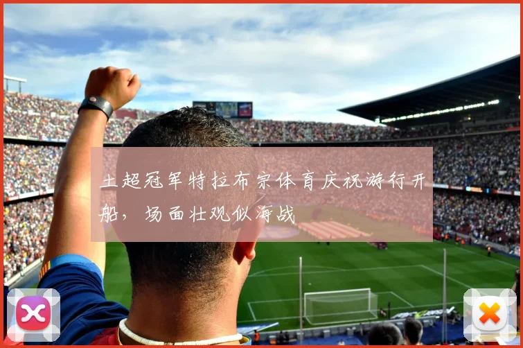 土超冠军特拉布宗体育庆祝游行开船，场面壮观似海战