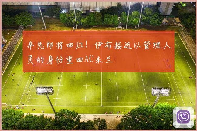 奉先即将回归！伊布接近以管理人员的身份重回AC米兰