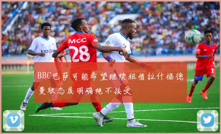 BBC巴萨可能希望继续租借拉什福德曼联态度明确绝不接受