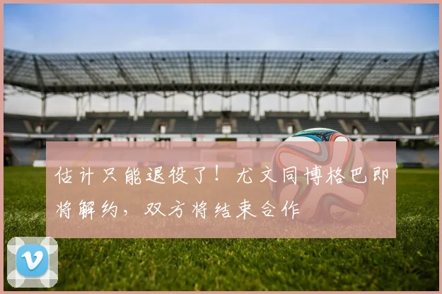 估计只能退役了！尤文同博格巴即将解约，双方将结束合作