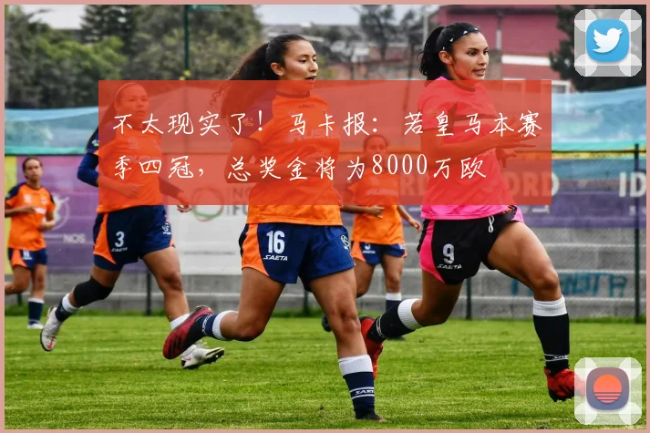 不太现实了！马卡报：若皇马本赛季四冠，总奖金将为8000万欧