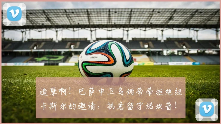 造孽啊！巴萨中卫乌姆蒂蒂拒绝纽卡斯尔的邀请，执意留守诺坎普！