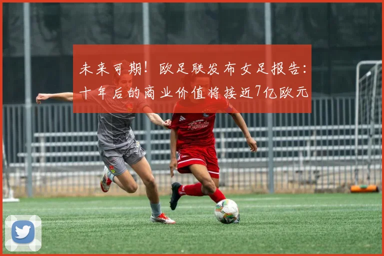 未来可期！欧足联发布女足报告：十年后的商业价值将接近7亿欧元