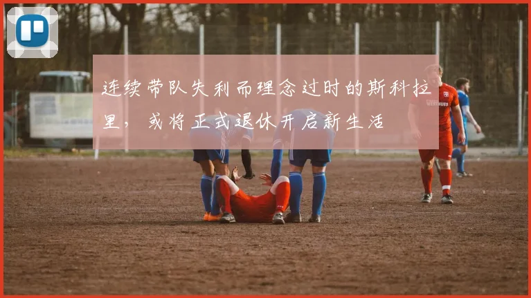 连续带队失利而理念过时的斯科拉里，或将正式退休开启新生活