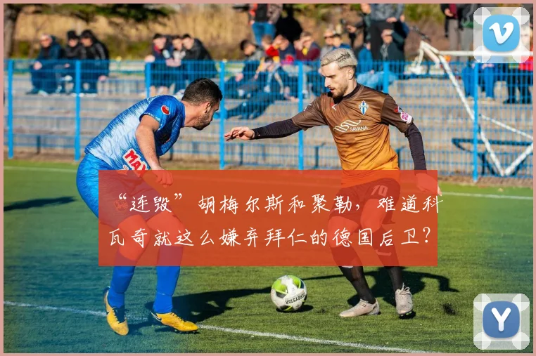 “连毁”胡梅尔斯和聚勒，难道科瓦奇就这么嫌弃拜仁的德国后卫？