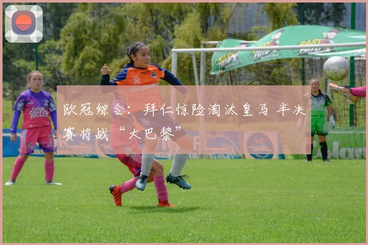 欧冠综合：拜仁惊险淘汰皇马 半决赛将战“大巴黎”