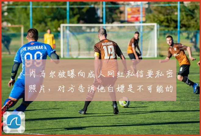 内马尔被曝向成人网红私信要私密照片，对方告诉他白嫖是不可能的