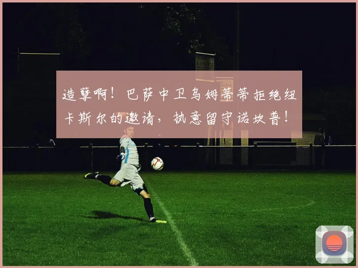 造孽啊！巴萨中卫乌姆蒂蒂拒绝纽卡斯尔的邀请，执意留守诺坎普！