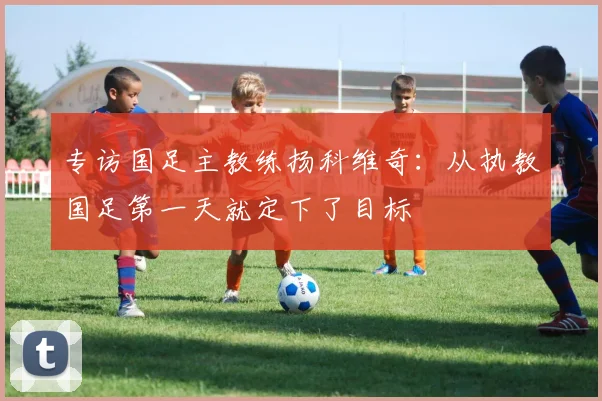 专访国足主教练扬科维奇：从执教国足第一天就定下了目标