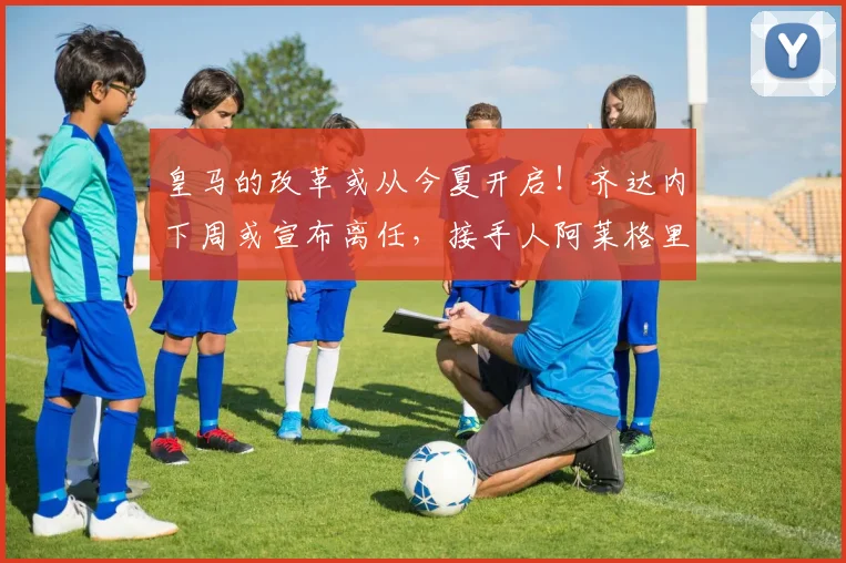 皇马的改革或从今夏开启！齐达内下周或宣布离任，接手人阿莱格里