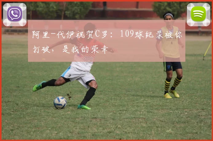 阿里-代伊祝贺C罗：109球纪录被你打破，是我的荣幸
