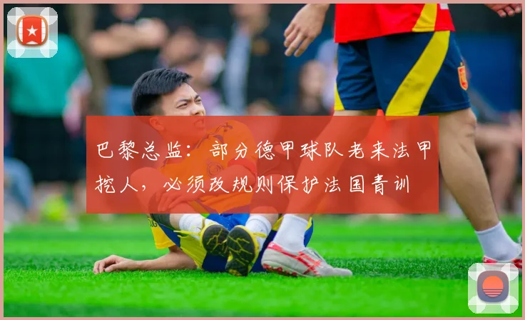 巴黎总监：部分德甲球队老来法甲挖人，必须改规则保护法国青训