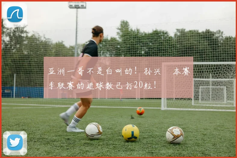 亚洲一哥不是白叫的！孙兴慜本赛季联赛的进球数已打20粒！