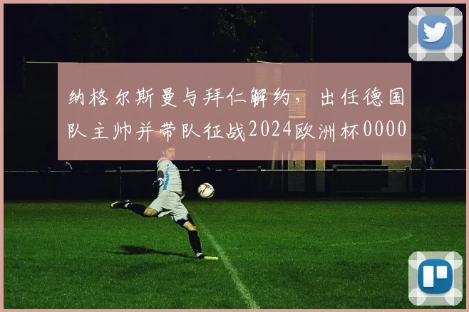 纳格尔斯曼与拜仁解约，出任德国队主帅并带队征战2024欧洲杯0000644