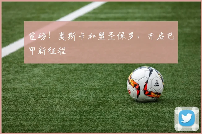 重磅！奥斯卡加盟圣保罗，开启巴甲新征程