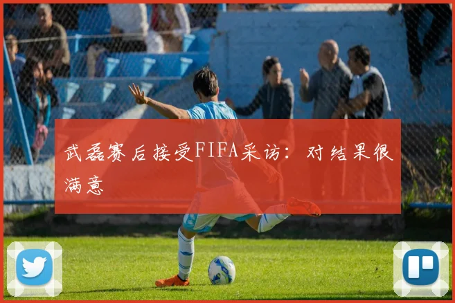 武磊赛后接受FIFA采访：对结果很满意