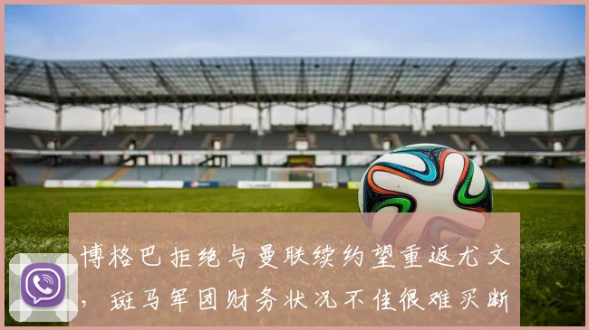 博格巴拒绝与曼联续约望重返尤文，斑马军团财务状况不佳很难买断
