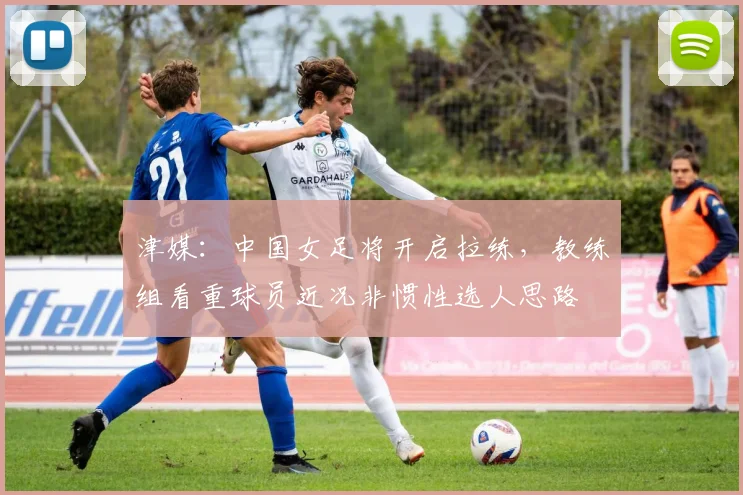 津媒：中国女足将开启拉练，教练组看重球员近况非惯性选人思路