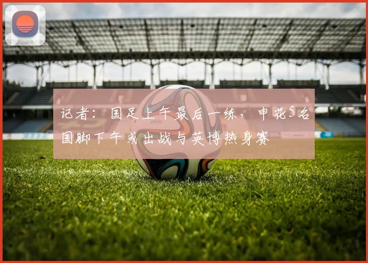 记者：国足上午最后一练，申花5名国脚下午或出战与英博热身赛