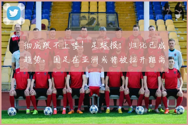 彻底跟不上喽！足球报：归化已成趋势，国足在亚洲或将被拉开距离