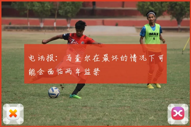 电讯报：马奎尔在最坏的情况下可能会面临两年监禁
