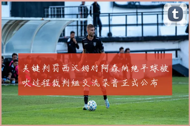 关键判罚西汉姆对阿森纳绝平球被吹过程裁判组交流录音正式公布