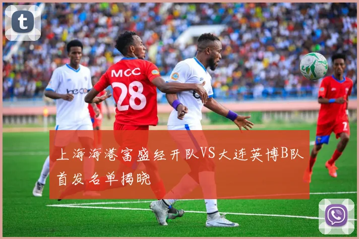上海海港富盛经开队VS大连英博B队首发名单揭晓