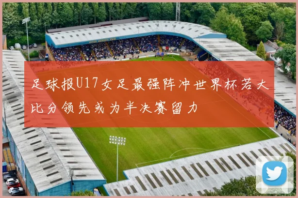 足球报U17女足最强阵冲世界杯若大比分领先或为半决赛留力