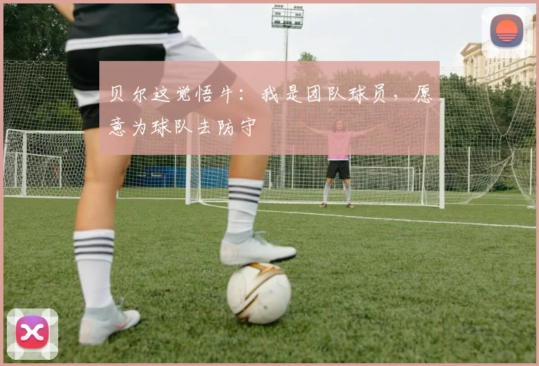 贝尔这觉悟牛：我是团队球员，愿意为球队去防守