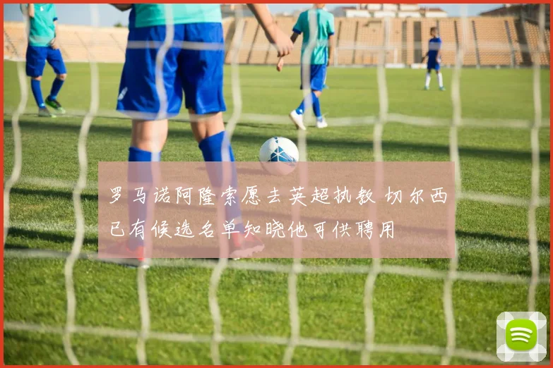 罗马诺阿隆索愿去英超执教 切尔西已有候选名单知晓他可供聘用