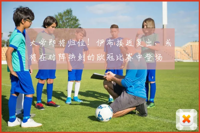 大帝即将归位！伊布接近复出，或将在对阵热刺的欧冠比赛中登场