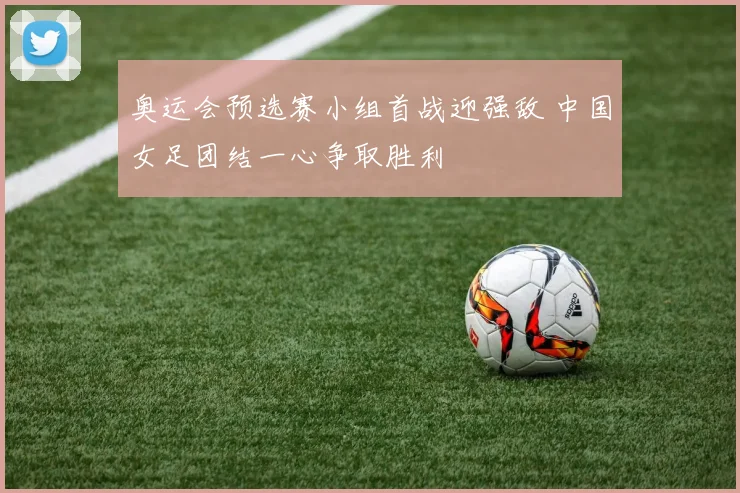 奥运会预选赛小组首战迎强敌 中国女足团结一心争取胜利