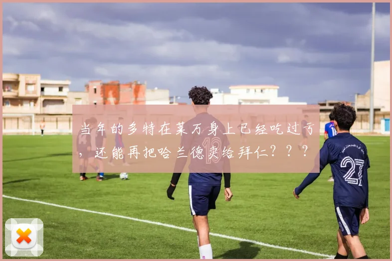 当年的多特在莱万身上已经吃过亏，还能再把哈兰德卖给拜仁？？？