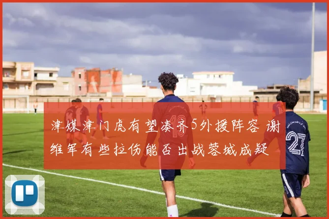 津媒津门虎有望凑齐5外援阵容 谢维军有些拉伤能否出战蓉城成疑