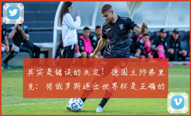 其实是错误的决定！德国主帅弗里克：将俄罗斯逐出世界杯是正确的