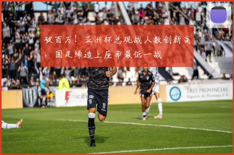破百万！亚洲杯总观战人数创新高，国足缔造上座率最低一战