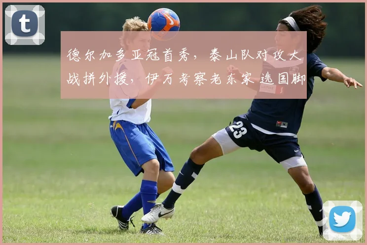 德尔加多亚冠首秀，泰山队对攻大战拼外援，伊万考察老东家 选国脚