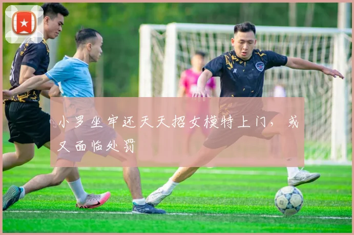 小罗坐牢还天天招女模特上门，或又面临处罚