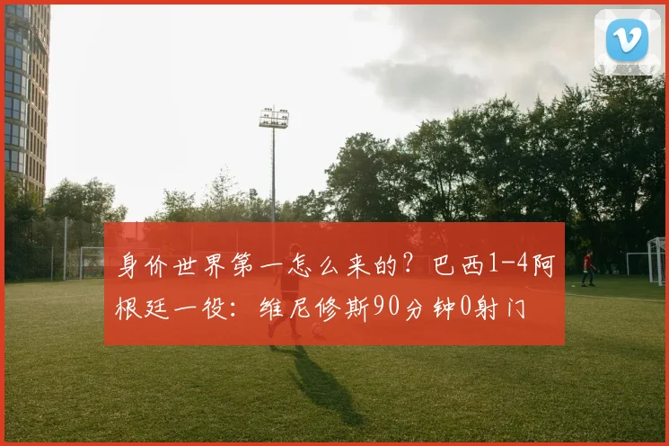 身价世界第一怎么来的？巴西1-4阿根廷一役：维尼修斯90分钟0射门