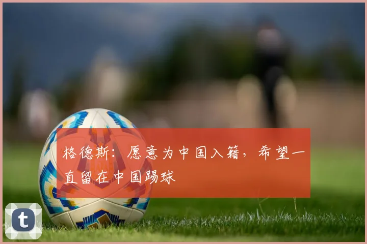 格德斯：愿意为中国入籍，希望一直留在中国踢球