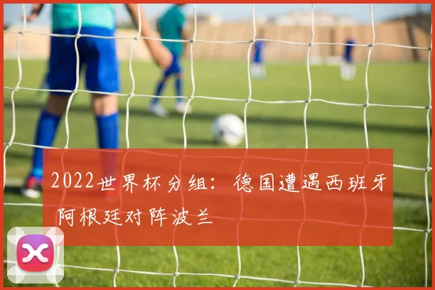 2022世界杯分组：德国遭遇西班牙 阿根廷对阵波兰