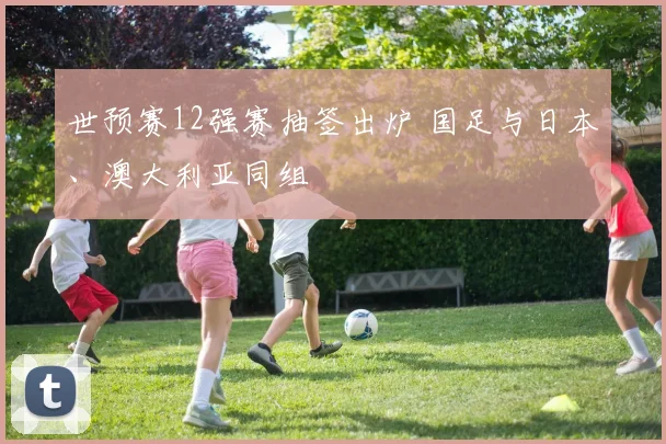 世预赛12强赛抽签出炉 国足与日本、澳大利亚同组