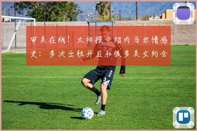 审美在线！太阳报介绍内马尔情感史：多次出轨并且和很多美女约会