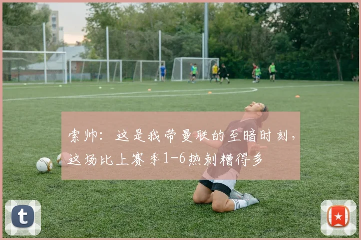 索帅：这是我带曼联的至暗时刻，这场比上赛季1-6热刺糟得多